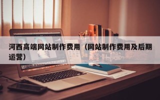 怒江河西高端网站制作费用（网站制作费用及后期运营）