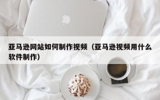 怒江亚马逊网站如何制作视频（亚马逊视频用什么软件制作）