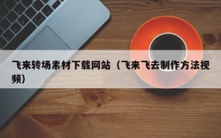 怒江飞来转场素材下载网站（飞来飞去制作方法视频）