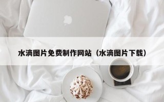 怒江水滴图片免费制作网站（水滴图片下载）
